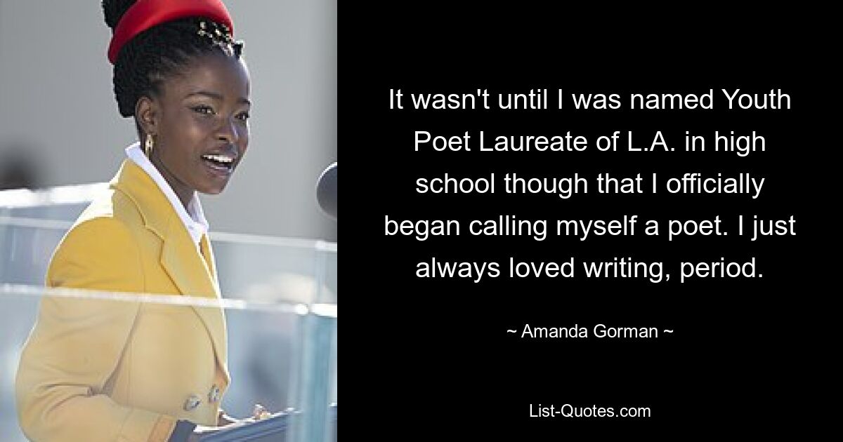 It wasn't until I was named Youth Poet Laureate of L.A. in high school though that I officially began calling myself a poet. I just always loved writing, period. — © Amanda Gorman