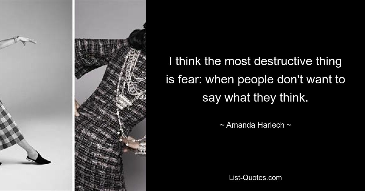 I think the most destructive thing is fear: when people don't want to say what they think. — © Amanda Harlech