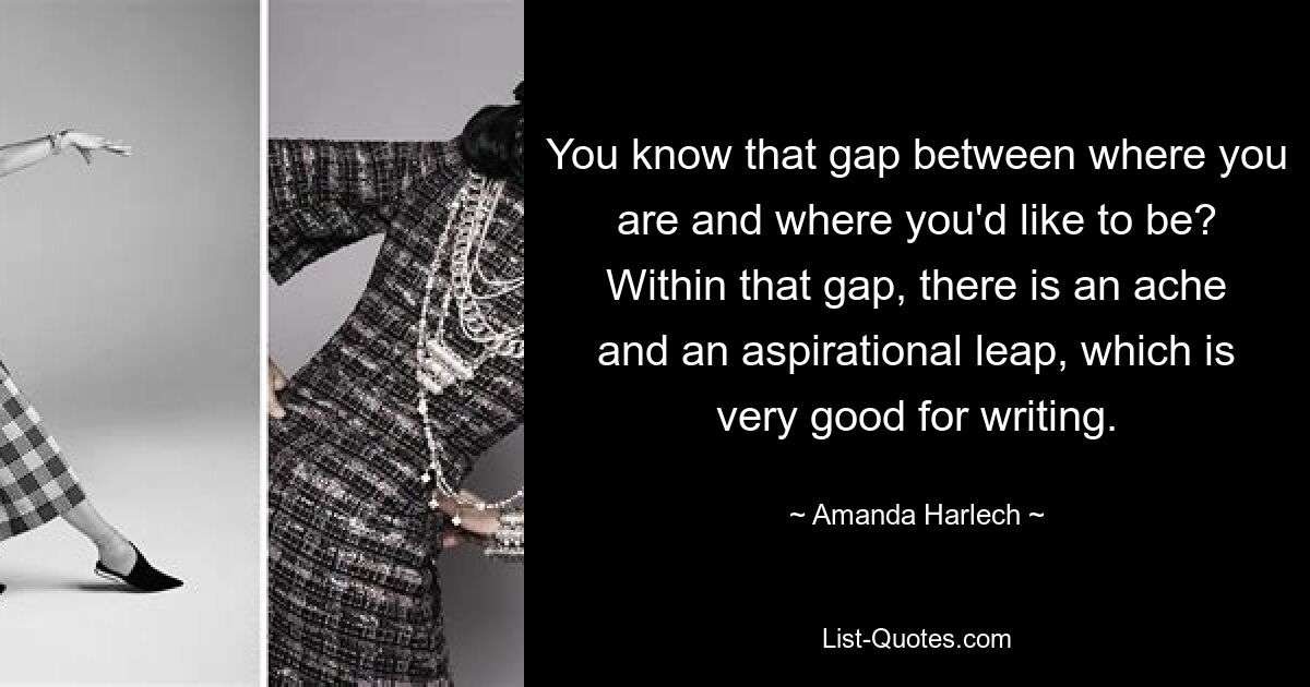 You know that gap between where you are and where you'd like to be? Within that gap, there is an ache and an aspirational leap, which is very good for writing. — © Amanda Harlech