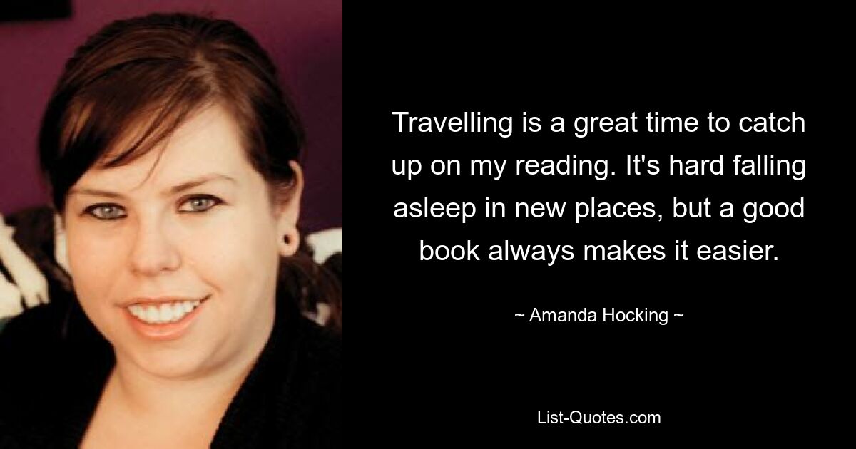 Travelling is a great time to catch up on my reading. It's hard falling asleep in new places, but a good book always makes it easier. — © Amanda Hocking