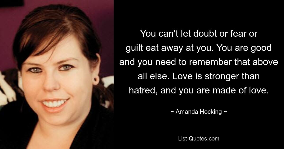 You can't let doubt or fear or guilt eat away at you. You are good and you need to remember that above all else. Love is stronger than hatred, and you are made of love. — © Amanda Hocking