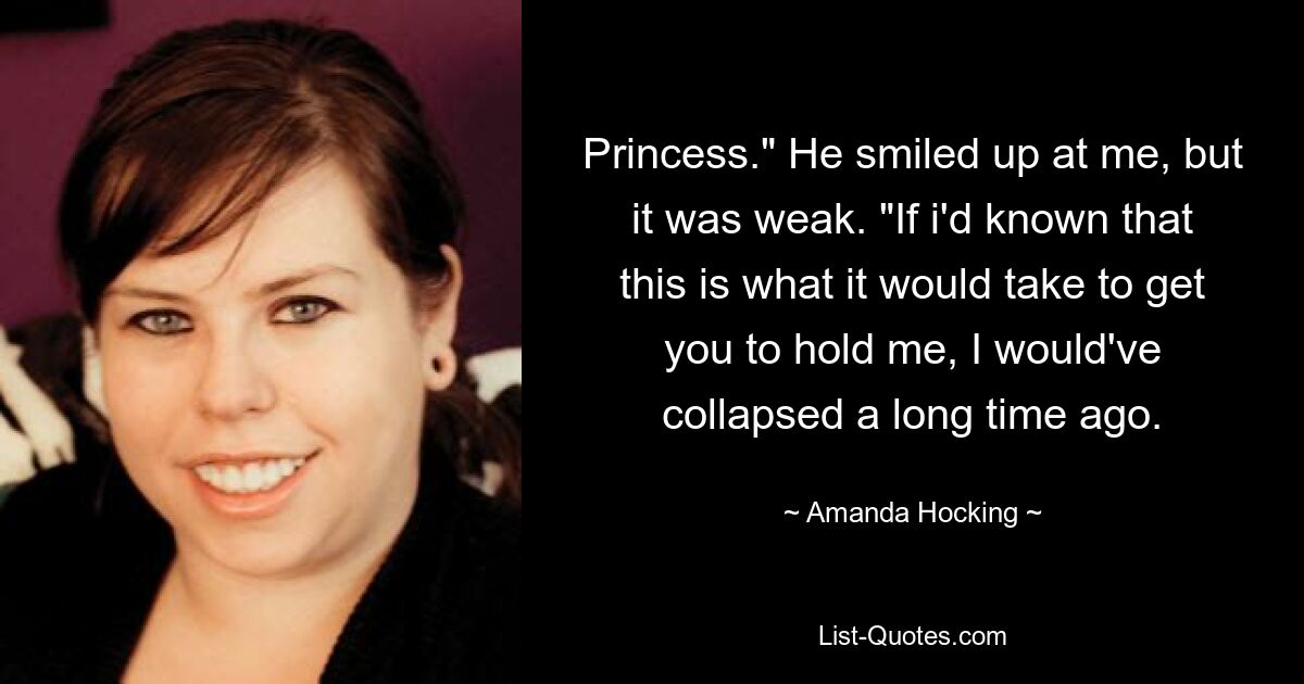 Princess." He smiled up at me, but it was weak. "If i'd known that this is what it would take to get you to hold me, I would've collapsed a long time ago. — © Amanda Hocking