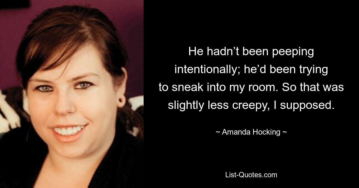 He hadn’t been peeping intentionally; he’d been trying to sneak into my room. So that was slightly less creepy, I supposed. — © Amanda Hocking