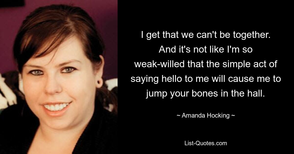 I get that we can't be together. And it's not like I'm so weak-willed that the simple act of saying hello to me will cause me to jump your bones in the hall. — © Amanda Hocking