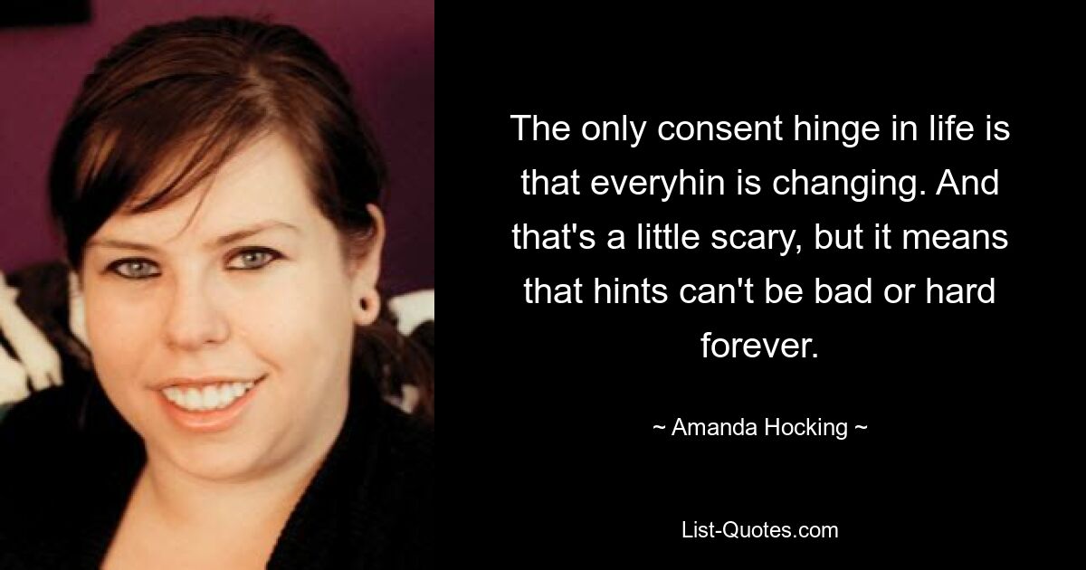 The only consent hinge in life is that everyhin is changing. And that's a little scary, but it means that hints can't be bad or hard forever. — © Amanda Hocking