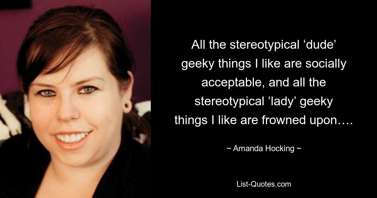 All the stereotypical ‘dude’ geeky things I like are socially acceptable, and all the stereotypical ‘lady’ geeky things I like are frowned upon…. — © Amanda Hocking