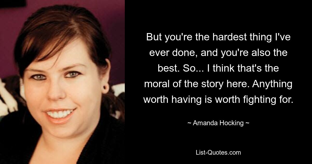 But you're the hardest thing I've ever done, and you're also the best. So... I think that's the moral of the story here. Anything worth having is worth fighting for. — © Amanda Hocking