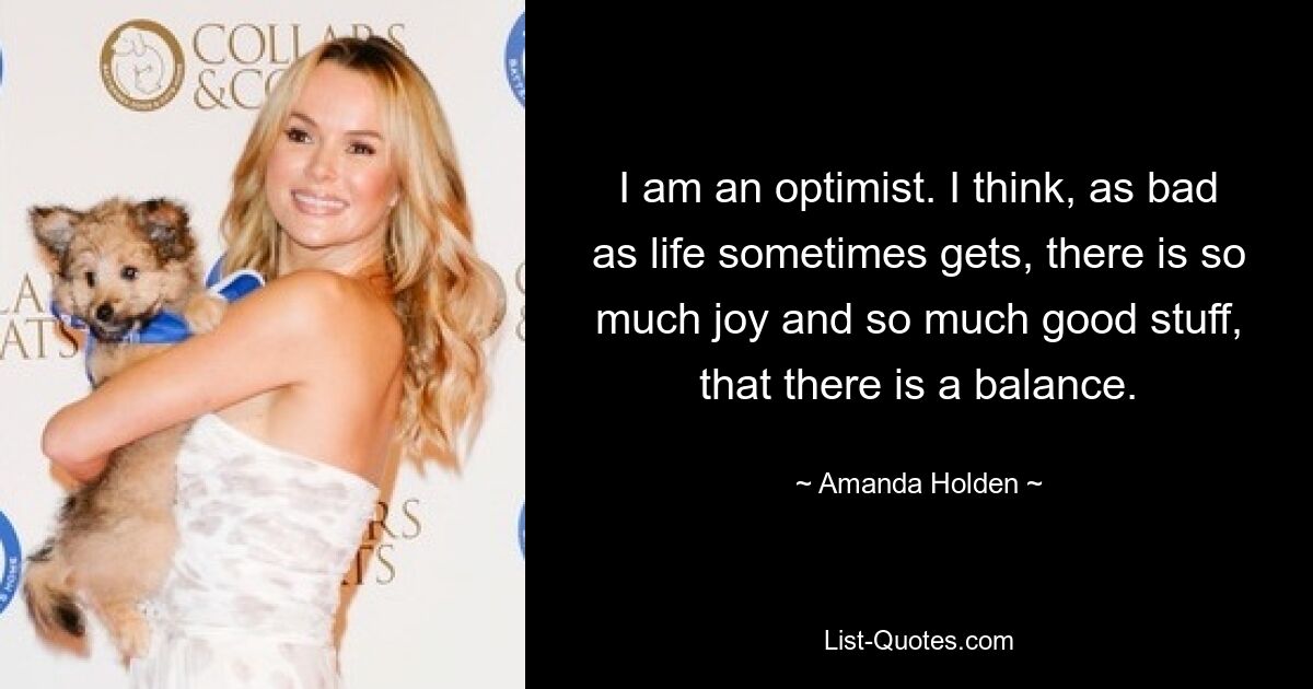 I am an optimist. I think, as bad as life sometimes gets, there is so much joy and so much good stuff, that there is a balance. — © Amanda Holden