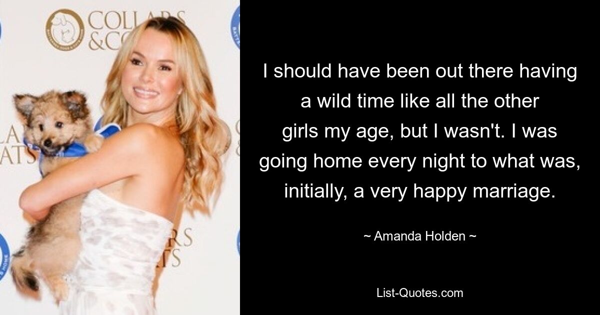 I should have been out there having a wild time like all the other girls my age, but I wasn't. I was going home every night to what was, initially, a very happy marriage. — © Amanda Holden