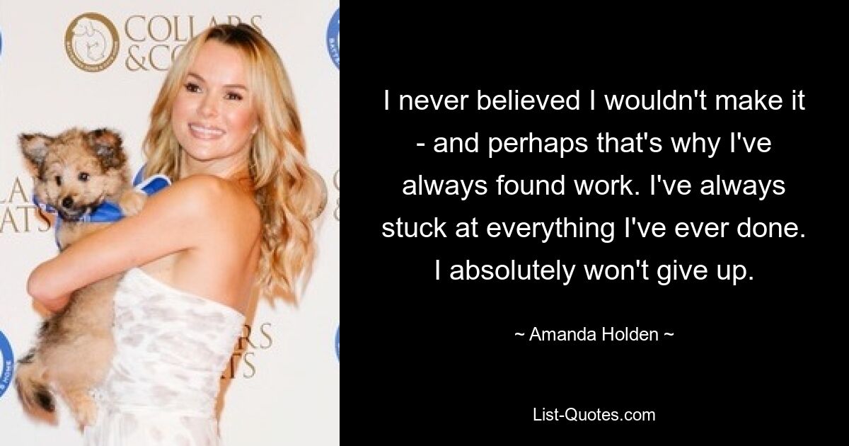 I never believed I wouldn't make it - and perhaps that's why I've always found work. I've always stuck at everything I've ever done. I absolutely won't give up. — © Amanda Holden