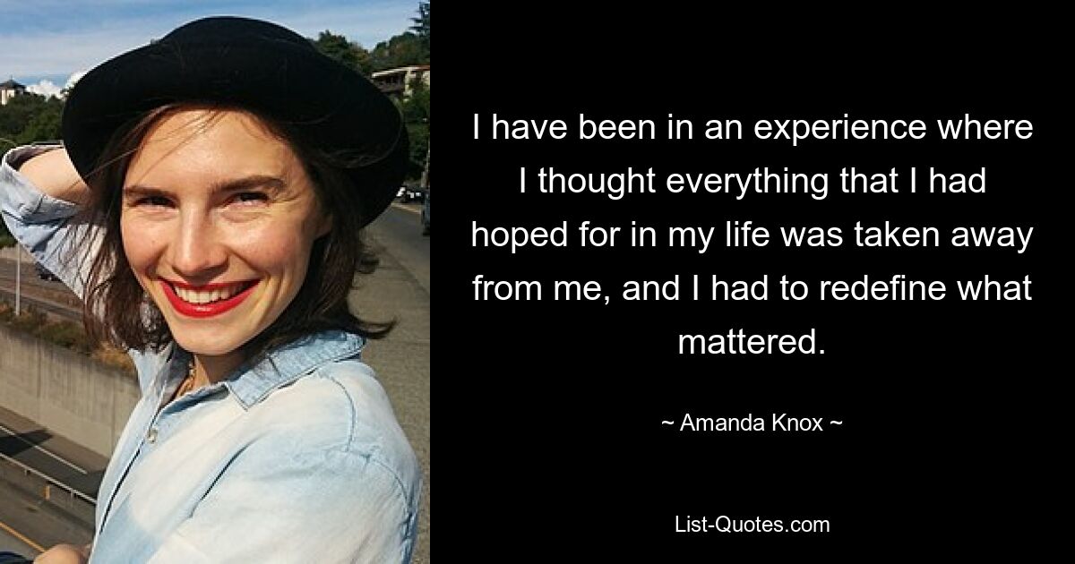 I have been in an experience where I thought everything that I had hoped for in my life was taken away from me, and I had to redefine what mattered. — © Amanda Knox