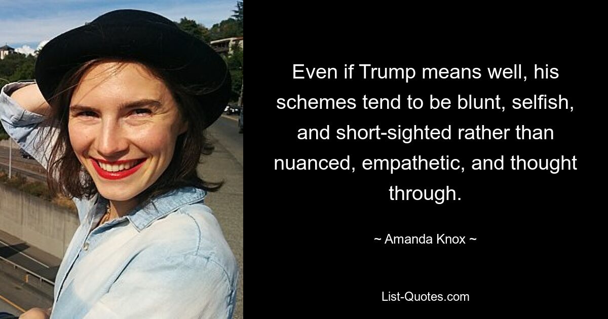 Even if Trump means well, his schemes tend to be blunt, selfish, and short-sighted rather than nuanced, empathetic, and thought through. — © Amanda Knox