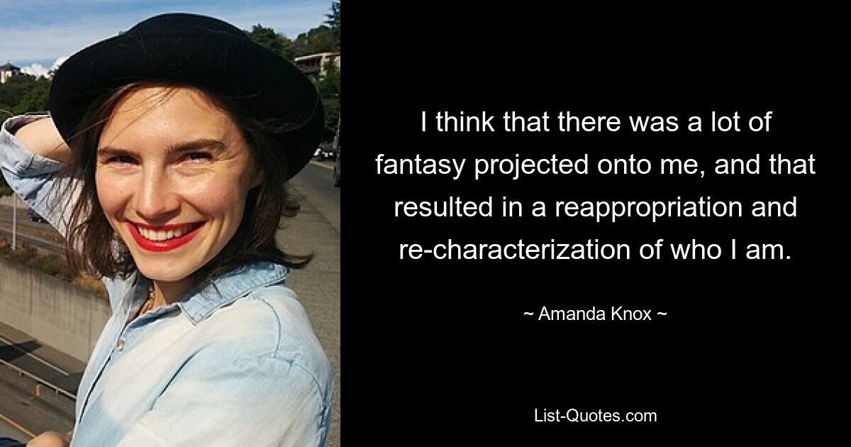 I think that there was a lot of fantasy projected onto me, and that resulted in a reappropriation and re-characterization of who I am. — © Amanda Knox