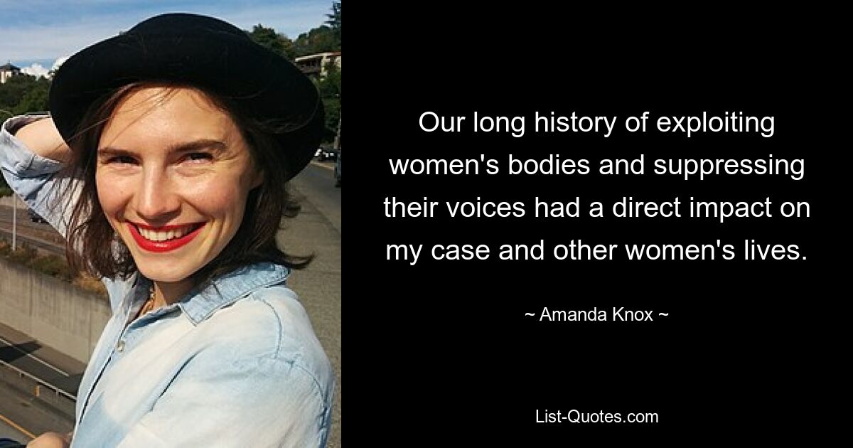 Our long history of exploiting women's bodies and suppressing their voices had a direct impact on my case and other women's lives. — © Amanda Knox