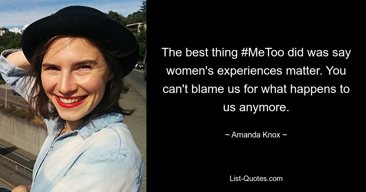 The best thing #MeToo did was say women's experiences matter. You can't blame us for what happens to us anymore. — © Amanda Knox