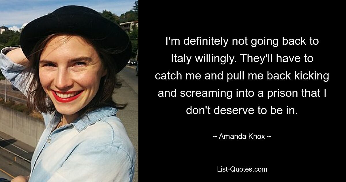 I'm definitely not going back to Italy willingly. They'll have to catch me and pull me back kicking and screaming into a prison that I don't deserve to be in. — © Amanda Knox