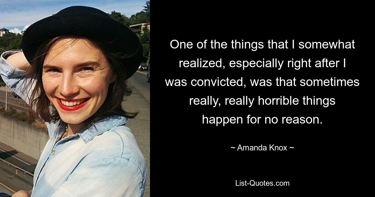 One of the things that I somewhat realized, especially right after I was convicted, was that sometimes really, really horrible things happen for no reason. — © Amanda Knox