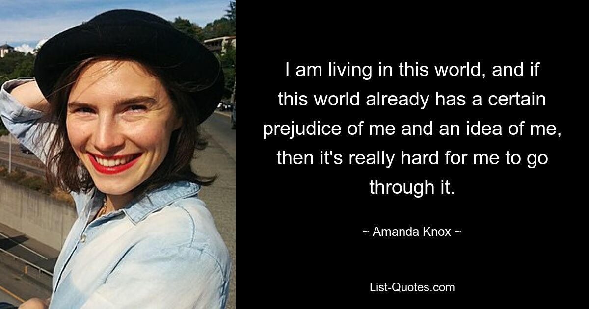 I am living in this world, and if this world already has a certain prejudice of me and an idea of me, then it's really hard for me to go through it. — © Amanda Knox