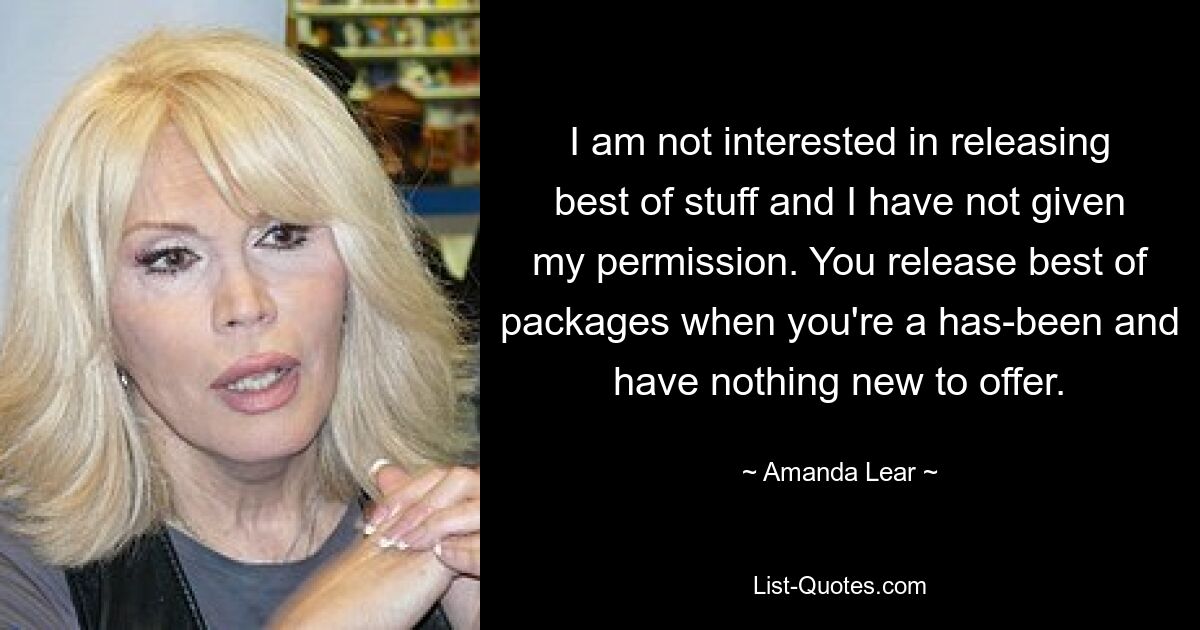 I am not interested in releasing best of stuff and I have not given my permission. You release best of packages when you're a has-been and have nothing new to offer. — © Amanda Lear