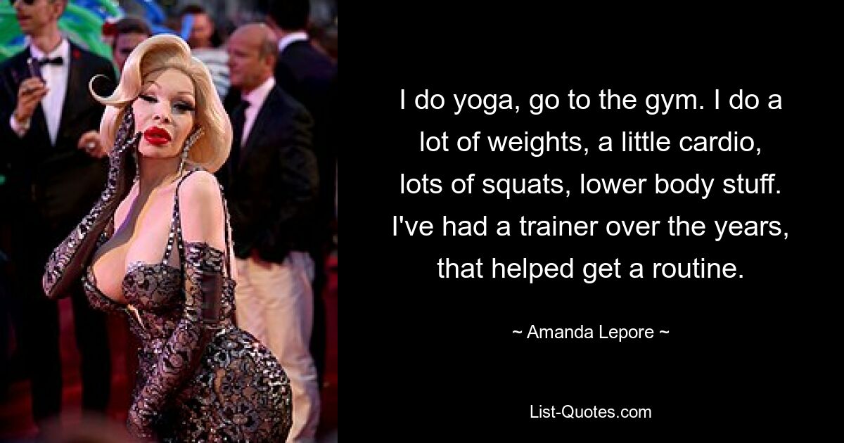 I do yoga, go to the gym. I do a lot of weights, a little cardio, lots of squats, lower body stuff. I've had a trainer over the years, that helped get a routine. — © Amanda Lepore