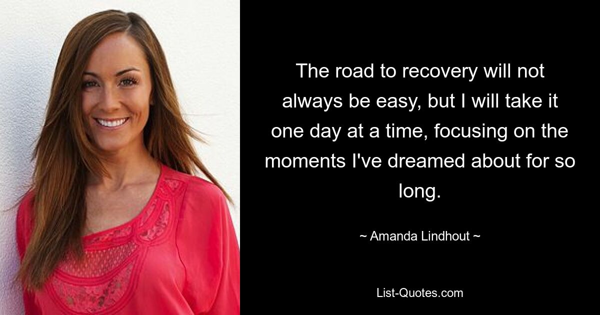 The road to recovery will not always be easy, but I will take it one day at a time, focusing on the moments I've dreamed about for so long. — © Amanda Lindhout