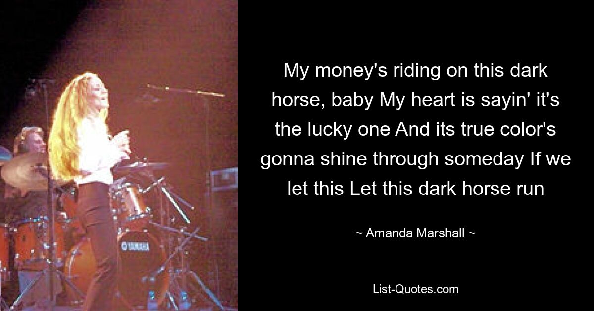 My money's riding on this dark horse, baby My heart is sayin' it's the lucky one And its true color's gonna shine through someday If we let this Let this dark horse run — © Amanda Marshall