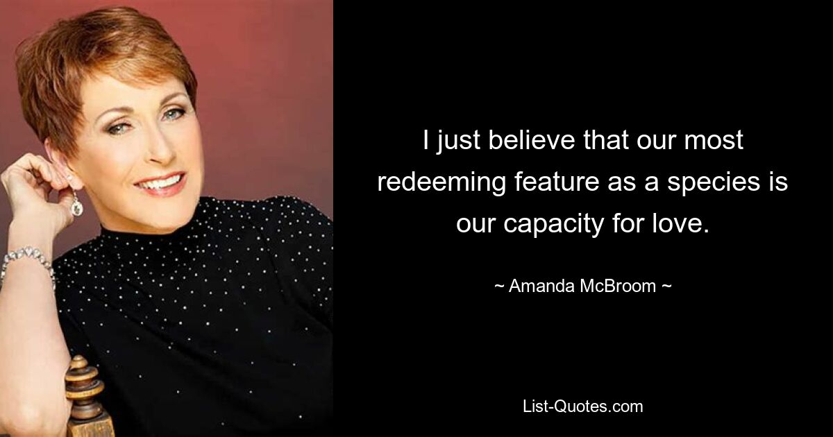 I just believe that our most redeeming feature as a species is our capacity for love. — © Amanda McBroom