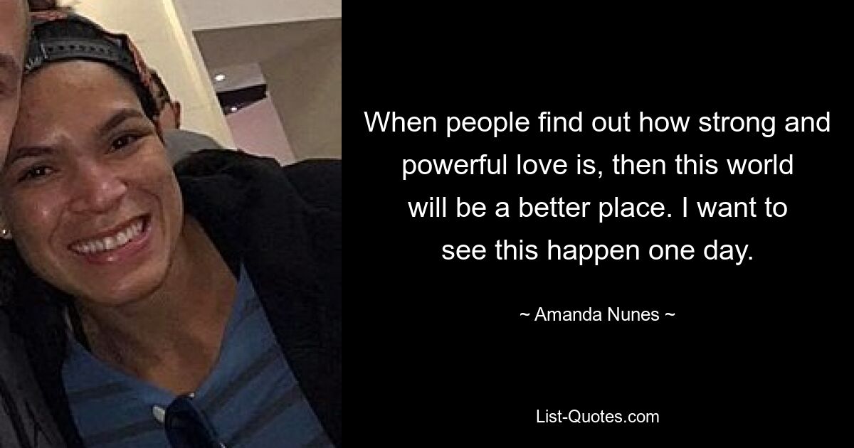 When people find out how strong and powerful love is, then this world will be a better place. I want to see this happen one day. — © Amanda Nunes