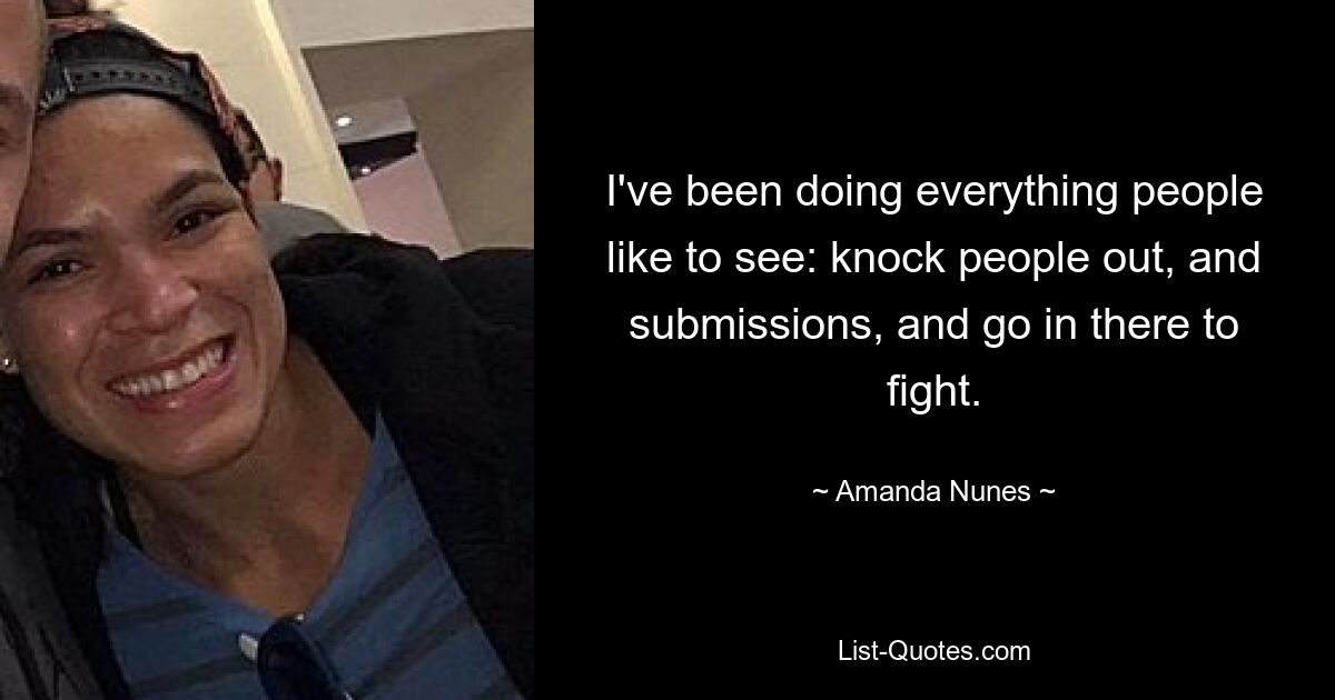 I've been doing everything people like to see: knock people out, and submissions, and go in there to fight. — © Amanda Nunes