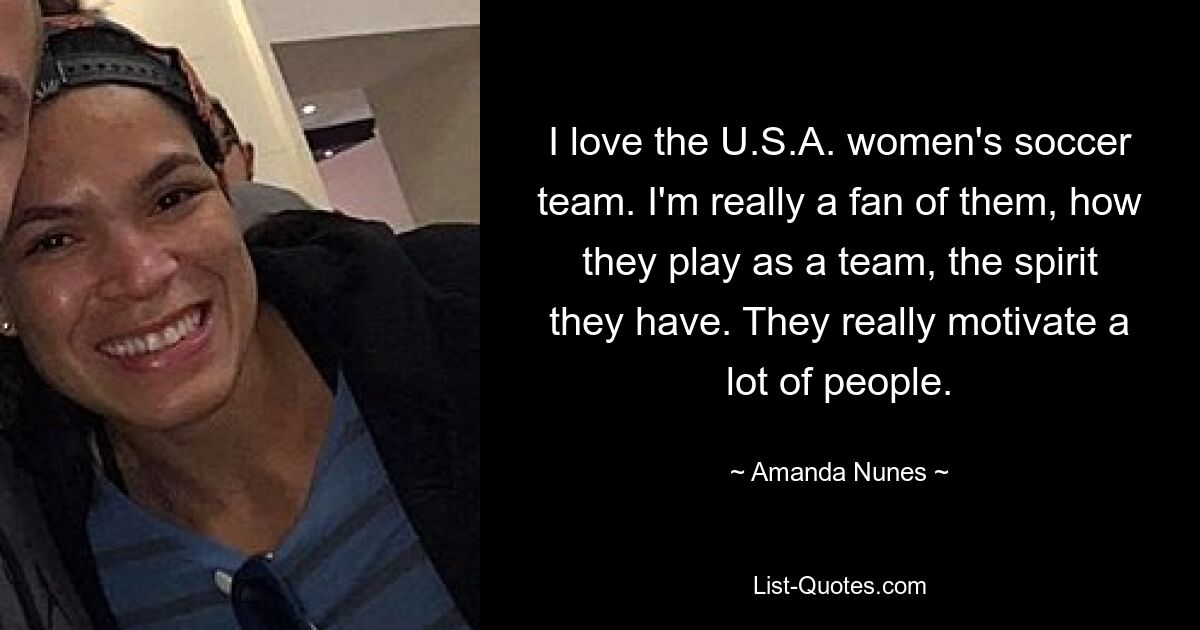 I love the U.S.A. women's soccer team. I'm really a fan of them, how they play as a team, the spirit they have. They really motivate a lot of people. — © Amanda Nunes