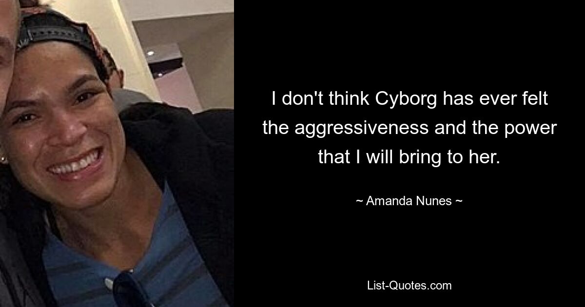 I don't think Cyborg has ever felt the aggressiveness and the power that I will bring to her. — © Amanda Nunes