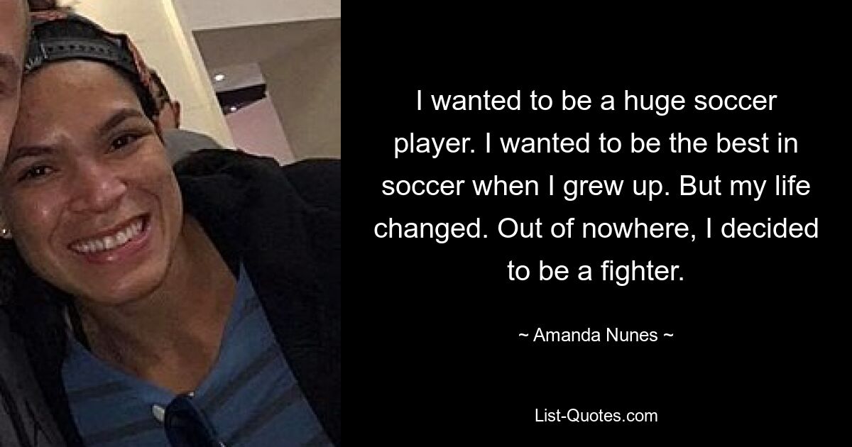 I wanted to be a huge soccer player. I wanted to be the best in soccer when I grew up. But my life changed. Out of nowhere, I decided to be a fighter. — © Amanda Nunes