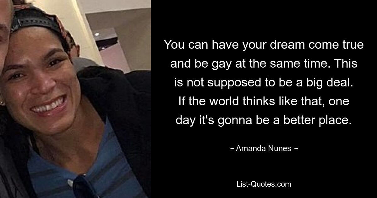 You can have your dream come true and be gay at the same time. This is not supposed to be a big deal. If the world thinks like that, one day it's gonna be a better place. — © Amanda Nunes