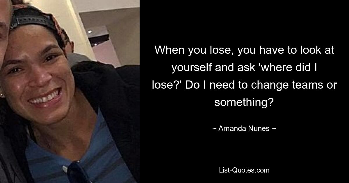 When you lose, you have to look at yourself and ask 'where did I lose?' Do I need to change teams or something? — © Amanda Nunes