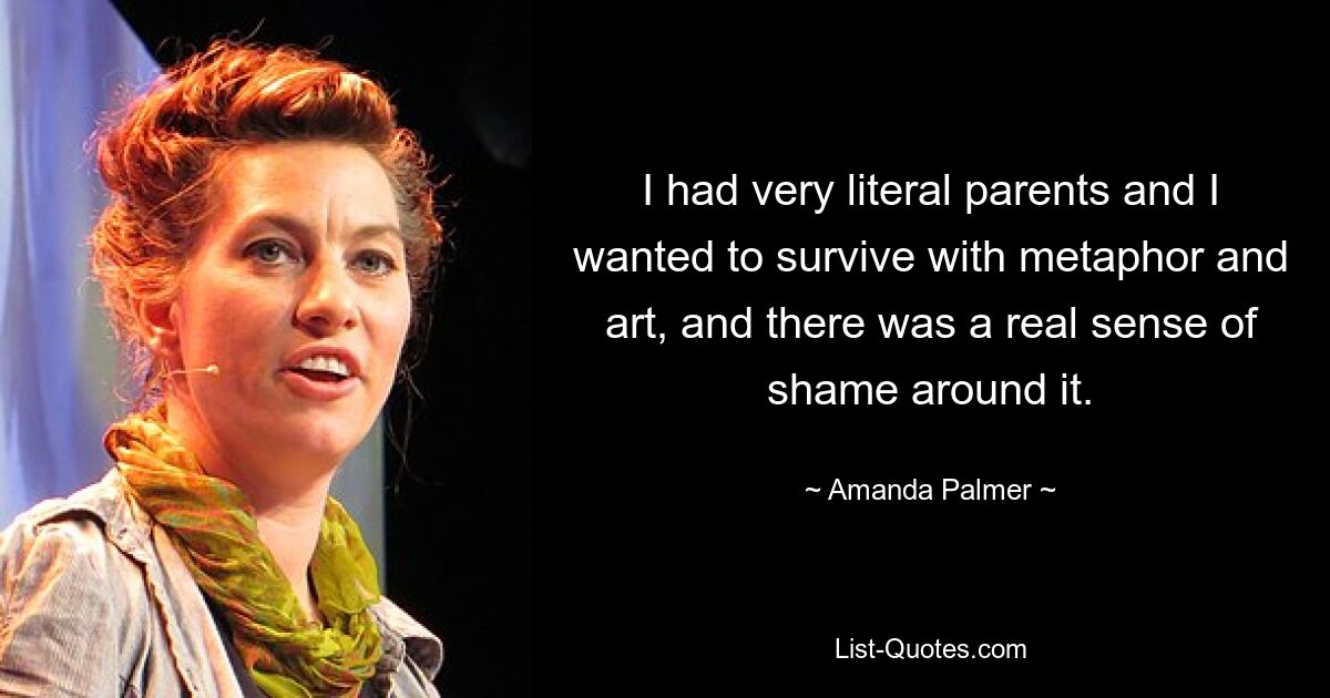 I had very literal parents and I wanted to survive with metaphor and art, and there was a real sense of shame around it. — © Amanda Palmer