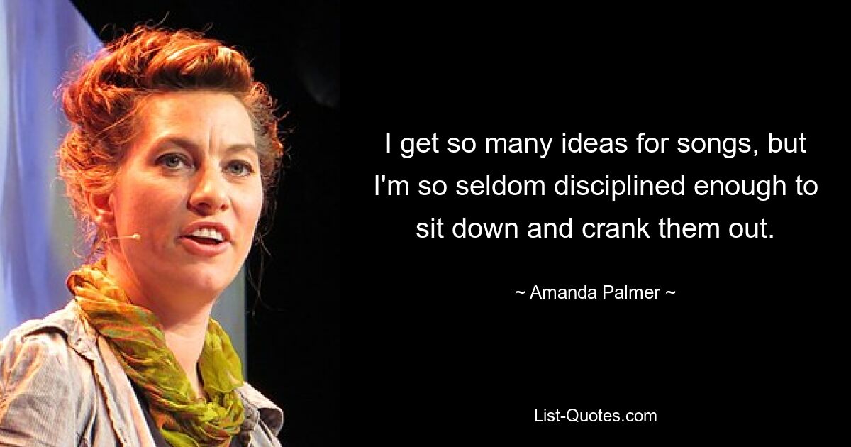 I get so many ideas for songs, but I'm so seldom disciplined enough to sit down and crank them out. — © Amanda Palmer