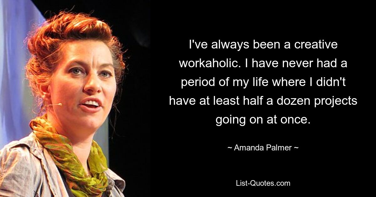 I've always been a creative workaholic. I have never had a period of my life where I didn't have at least half a dozen projects going on at once. — © Amanda Palmer