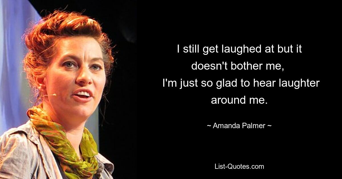 I still get laughed at but it doesn't bother me, 
 I'm just so glad to hear laughter around me. — © Amanda Palmer