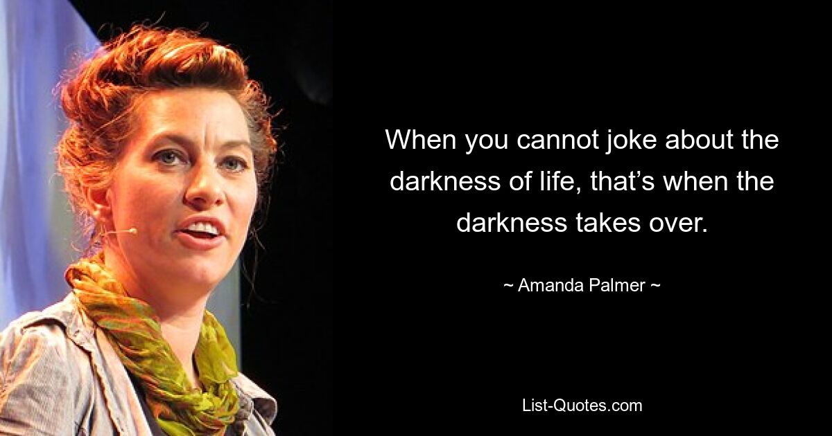 When you cannot joke about the darkness of life, that’s when the darkness takes over. — © Amanda Palmer