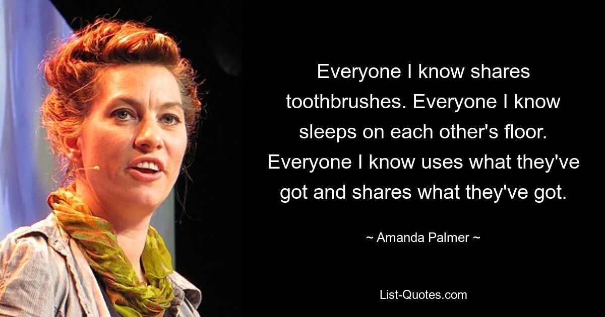 Everyone I know shares toothbrushes. Everyone I know sleeps on each other's floor. Everyone I know uses what they've got and shares what they've got. — © Amanda Palmer