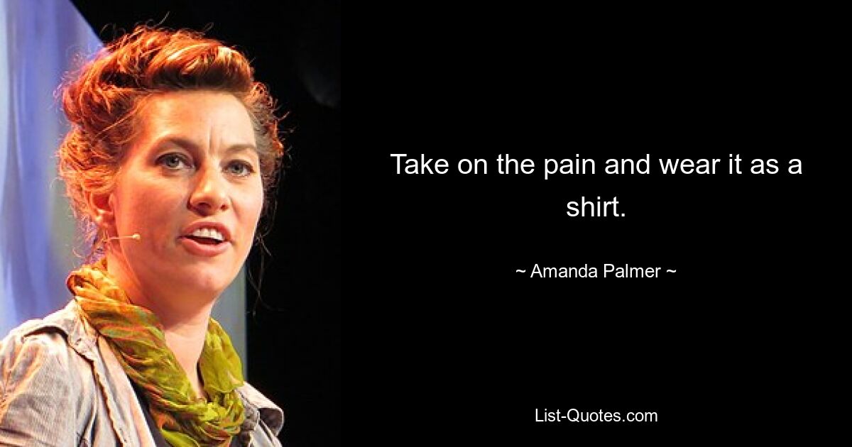 Take on the pain and wear it as a shirt. — © Amanda Palmer