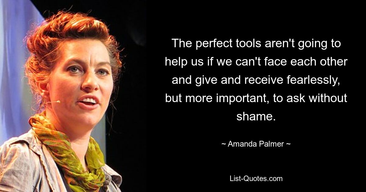 The perfect tools aren't going to help us if we can't face each other and give and receive fearlessly, but more important, to ask without shame. — © Amanda Palmer