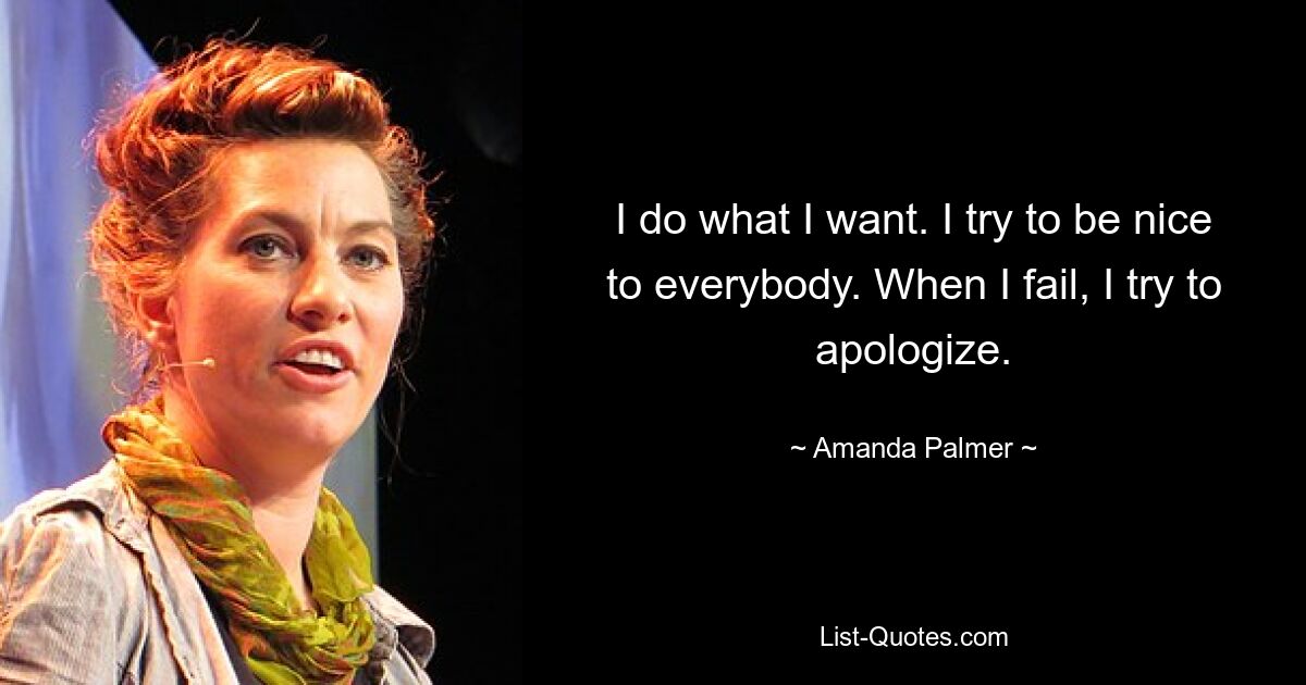 I do what I want. I try to be nice to everybody. When I fail, I try to apologize. — © Amanda Palmer