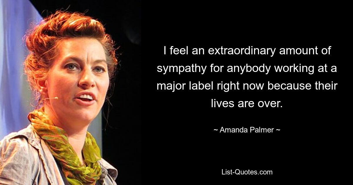 I feel an extraordinary amount of sympathy for anybody working at a major label right now because their lives are over. — © Amanda Palmer