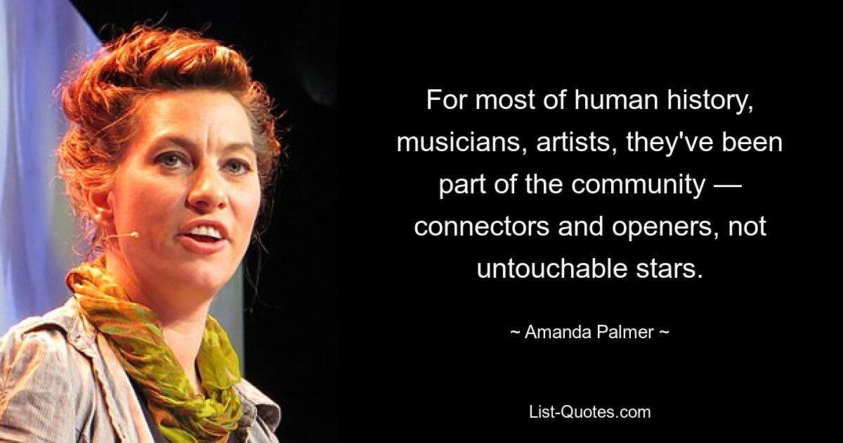 For most of human history, musicians, artists, they've been part of the community — connectors and openers, not untouchable stars. — © Amanda Palmer