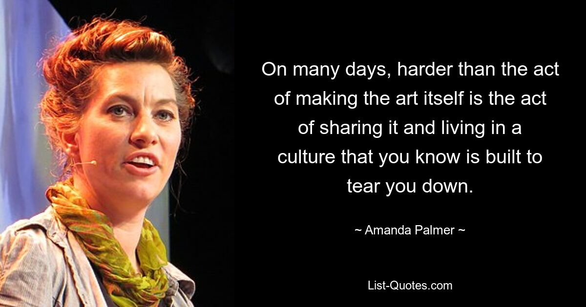 On many days, harder than the act of making the art itself is the act of sharing it and living in a culture that you know is built to tear you down. — © Amanda Palmer