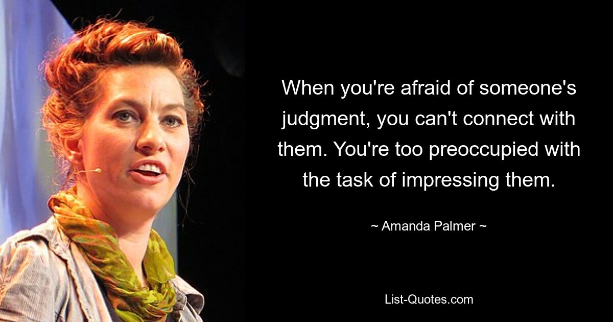 When you're afraid of someone's judgment, you can't connect with them. You're too preoccupied with the task of impressing them. — © Amanda Palmer