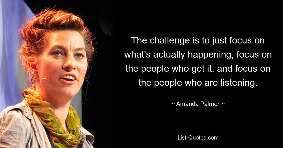 The challenge is to just focus on what's actually happening, focus on the people who get it, and focus on the people who are listening. — © Amanda Palmer