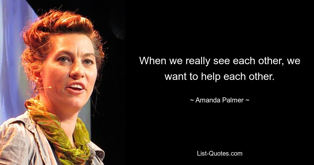 When we really see each other, we want to help each other. — © Amanda Palmer