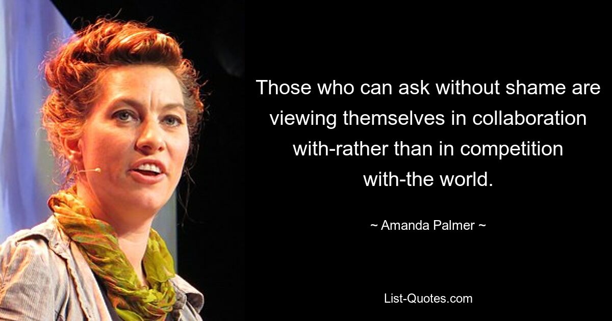 Those who can ask without shame are viewing themselves in collaboration with-rather than in competition with-the world. — © Amanda Palmer